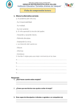 “Año de la unidad, la paz y el desarrollo”
UNIDAD DE GESTIÓN EDUCATIVA LOCAL SULLANA
Institución Educativa “Esmelda Jiménez de Vásquez”
1. Marca la alternativa correcta
Responde:
1. ¿Qué haces cuando estás enojado?
_______________________________________________________________
_______________________________________________________________
2. ¿Crees que esa técnica nos ayuda a evitar el enojo?
_______________________________________________________________
_______________________________________________________________
3. Eres capaz de disculparte si ofendes o agredes a un compañero (a)
_______________________________________________________________
_______________________________________________________________
Ficha de comprensión lectora
 