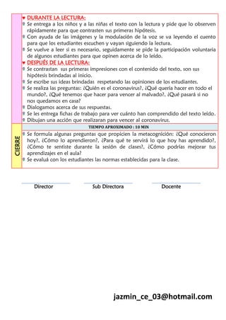  DURANTE LA LECTURA:
Se entrega a los niños y a las niñas el texto con la lectura y pide que lo observen
rápidamente para que contrasten sus primeras hipótesis.
Con ayuda de las imágenes y la modulación de la voz se va leyendo el cuento
para que los estudiantes escuchen y vayan siguiendo la lectura.
Se vuelve a leer si es necesario, seguidamente se pide la participación voluntaria
de algunos estudiantes para que opinen acerca de lo leído.
 DESPUÉS DE LA LECTURA:
Se contrastan sus primeras impresiones con el contenido del texto, son sus
hipótesis brindadas al inicio.
Se escribe sus ideas brindadas respetando las opiniones de los estudiantes.
Se realiza las preguntas: ¿Quién es el coronavirus?, ¿Qué quería hacer en todo el
mundo?, ¿Qué tenemos que hacer para vencer al malvado?, ¿Qué pasará si no
nos quedamos en casa?
Dialogamos acerca de sus respuestas.
Se les entrega fichas de trabajo para ver cuánto han comprendido del texto leído.
Dibujan una acción que realizaran para vencer al coronavirus.
CIERRE
TIEMPO APROXIMADO : 10 MIN
Se formula algunas preguntas que propicien la metacognición: ¿Qué conocieron
hoy?, ¿Cómo lo aprendieron?, ¿Para qué te servirá lo que hoy has aprendido?,
¿Cómo te sentiste durante la sesión de clases?, ¿Cómo podrías mejorar tus
aprendizajes en el aula?
Se evaluá con los estudiantes las normas establecidas para la clase.
Director Sub Directora Docente
jazmin_ce_03@hotmail.com
 