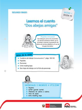 111
Leemos el cuento
“Dos abejas amigas”
UNIDAD 1
SESIÓN 19
Propósito de la sesión
Que dialoguen acerca de una temática
que aborda la literatura infantil, que es
la amistad; continúen la apropiación del
sistema de escritura alfabético y el uso del
lenguaje descriptivo.
Antes de la sesión
	 Cuaderno de trabajo Comunicación 2°. págs. 130-132.
	Papelote.
	 Plumones .
	 Cinta masking tape.
	 Dos Hojas de trabajo con la Ficha de personaje.
SEGUNDO GRADO
MATERIALES O RECURSOS A UTILIZAR
	Tarjetas.
	 Cartón grande (cartel).
	 Plumones de colores o colores.
	 Tiras de papel.
	 Cinta masking tape.
 