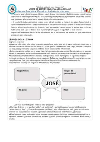 “Año de la unidad, la paz y el desarrollo”
UNIDAD DE GESTIÓN EDUCATIVA LOCAL SULLANA
Institución Educativa “Esmelda Jiménez de Vásquez
 Promueve las predicciones sobre el texto a través de esta interrogante: ¿Qué información encontraremos
sobre José en el tercer párrafo? Apunta en la pizarra algunas hipótesis que planteen los estudiantes y solicita
que continúen la lectura del tercer párrafo. Obsérvalos mientras leen.
 Al concluir la lectura, consulta si en este tercer párrafo también se habla de los rasgos físicos. Brinda la
oportunidad de responder a los estudiantes que no han participado aún o a quienes se muestran distraídos.
Recurre a interrogantes como las siguientes para que puedan involucrarse en la lectura: este texto nos
habla sobre José, ¿qué se dice de él en el primer párrafo?, ¿y en el segundo?, ¿y en el tercero?
Registra el desempeño lector de los estudiantes en el instrumento de evaluación que previamente
preparaste para esta sesión.
DESPUES DE LA LECTURA
En grupos pequeños
 Organiza a los niños y las niñas en grupos pequeños e indica que, en el texto, encierren o subrayen la
información que han encontrado con respecto a lo que querían conocer sobre José. Luego, invítalos a compartir
sus respuestas y mencionar las partes del texto donde localizaron tal información.
 Determina, previo análisis con el grupo clase, la información de cada párrafo. Por ejemplo, en el segundo
párrafo se mencionan las características físicas de José; mientras que en el tercero se habla de lo que le gusta
Al concluir la actividad anterior, presenta en la pizarra o en un papelógrafo el siguiente mapa de
personaje y pide que lo completen en su cuaderno. Indica que cuando terminen, lo compartan con sus
compañeros/as. Este ejercicio te ayudará a saber si lograron identificar correctamente las
características físicas y los rasgos de personalidad del personaje
.
Con base en lo trabajado, formula estas preguntas:
¿Qué tipo de texto es el que han leído?, ¿de qué trata?; ¿qué palabras nos han permitido darnos
cuenta cómo es José?, ¿cómo se llaman esas palabras?; para saber cómo es José, ¿solo necesitamos
conocer sus características físicas?, ¿qué otras características son importantes?, ¿por qué?
 Concluye que en un texto descriptivo siempre encontraremos de forma predominante sustantivos y
adjetivos. Destaca que estos últimos son palabras que nos ayudan a expresar cualidades de los seres y
objetos.
 