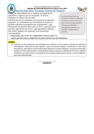 “Año de la unidad, la paz y el desarrollo”
UNIDAD DE GESTIÓN EDUCATIVA LOCAL SULLANA
Institución Educativa “Esmelda Jiménez de Vásquez
 Pide que todos elaboren en su cuaderno un listado de los
sustantivos y adjetivos que se encuentran en el texto.
Oriéntalos al realizar esta actividad.
 Reflexiona con los estudiantes con relación a las siguientes
preguntas: ¿La información que encontraron en el texto les
permitió responder las preguntas que se plantearon?, ¿qué
información les permitió saber cómo es José?; ¿para qué creen
que haya sido escrito este texto?; ¿qué aprendizajes lograron
esta sesión? Registra sus respuestas en el instrumento
correspondiente.
 Desarrollan una ficha de comprensión lectora sobre el
cuento que han leído y comparten en casa la lectura con sus familiares.
CIERRE
Sintetiza con los estudiantes las actividades que realizaron en esta sesión y plantea las siguientes
interrogantes: ¿Qué tipo de texto leyeron?, ¿qué les permitió localizar información en este texto
descriptivo?, ¿para qué les servirá realizar descripciones en su vida cotidiana?, ¿en qué clase de textos
pueden encontrar descripciones?, ¿qué palabras ayudan a expresar cualidades de los seres y objetos?
 Reflexiona con todos sobre la necesidad de utilizar algunas palabras gramaticales, como los adjetivos,
para hacer descripciones.
__________________________
DOCENTE
 