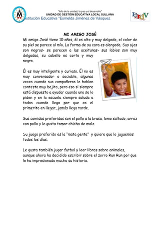 “Año de la unidad, la paz y el desarrollo”
UNIDAD DE GESTIÓN EDUCATIVA LOCAL SULLANA
Institución Educativa “Esmelda Jiménez de Vásquez
MI AMIGO JOSÉ
Mi amigo José tiene 10 años, él es alto y muy delgado, el color de
su piel se parece al mío. La forma de su cara es alargada. Sus ojos
son negros- se parecen a las aceitunas- sus labios son muy
delgadas, su cabello es corto y muy
negro.
Él es muy inteligente y curioso. Él no es
muy conversador o sociable, algunas
veces cuando sus compañeros le hablan
contesta muy bajito, pero eso si siempre
está dispuesto a ayudar cuando uno se lo
piden y en la escuela siempre saluda a
todos cuando llega por que es el
primerito en llegar, jamás llega tarde.
Sus comidas preferidas son el pollo a la brasa, lomo saltado, arroz
con pollo y le gusta tomar chicha de maíz.
Su juego preferido es la “mata gente” y quiere que lo juguemos
todos los días.
Le gusta también jugar futbol y leer libros sobre animales,
aunque ahora ha decidido escribir sobre el zorro Run Run por que
le ha impresionado mucho su historia.
 