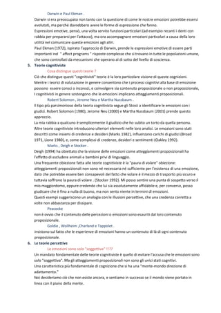 Darwin e Paul Ekman .
   Darwin si era preoccupato non tanto con la questione di come le nostre emozioni potrebbe essersi
   evolutati, ma perché dovrebbero avere le forme di espressione che fanno.
   Espressioni emotive, pensò, una volta servito funzioni particolari (ad esempio recanti i denti con
   rabbia per prepararsi per l'attacco), ma ora accompagnare emozioni particolari a causa della loro
   utilità nel comunicare queste emozioni agli altri.
   Paul Ekman (1972), ispirato l'approccio di Darwin, prende le espressioni emotive di essere parti
   importanti nel " affect programs " risposte complesse che si trovano in tutte le popolazioni umane,
   che sono controllati da meccanismi che operano al di sotto del livello di coscienza.
5. Teorie cognitiviste
             Cosa distingue questi teorie ?
   Ciò che distingue questi "cognitivisti" teorie è la loro particolare visione di queste cognizioni.
   Mentre i teorici di valutazione in genere consentono che i processi cognitivi alla base di emozione
   possono essere consci o inconsci, e coinvolgere sia contenuto proposizionale o non proposizionale,
   I cognitivisti in genere sostengono che le emozioni implicano atteggiamenti proposizionali.
             Robert Solomon , Jerome Neu e Martha Nussbaum .
   Il tipo più parsimonioso della teoria cognitivista segue gli Stoici a identificare le emozioni con i
   giudizi. Robert Solomon (1980), Jerome Neu (2000) e Martha Nussbaum (2001) prende questo
   approccio.
   La mia rabbia a qualcuno è semplicemente il giudizio che ho subito un torto da quella persona.
   Altre teorie cognitiviste introducono ulteriori elementi nelle loro analisi. Le emozioni sono stati
   descritti come insiemi di credenze e desideri (Marks 1982), influenzano carichi di giudizi (Broad
   1971, Lione 1980), e, come complessi di credenze, desideri e sentimenti (Oakley 1992).
             Marks , Deigh e Stocker .
   Deigh (1994) ha obiettato che la visione delle emozioni come atteggiamenti proposizionali ha
   l'effetto di escludere animali e bambini privi di linguaggio.
   Una frequente obiezione fatta alle teorie cognitiviste è la "paura di volare" obiezione:
   atteggiamenti proposizionali non sono né necessaria né sufficiente per l'esistenza di una emozione,
   dato che potrebbe essere ben consapevoli del fatto che volare è il mezzo di trasporto più sicuro e
   tuttavia soffrono la paura di volare . (Stocker 1992). Mi posso sentire una punta di sospetto verso il
   mio maggiordomo, eppure credendo che lui sia assolutamente affidabile e, per converso, posso
   giudicare che è fino a nulla di buono, ma non sento niente in termini di emozioni.
   Questi esempi suggeriscono un analogia con le illusioni percettive, che una credenza corretta a
   volte non abbastanza per dissipare.
             Peacocke
   non è ovvio che il contenuto delle percezioni o emozioni sono esauriti dal loro contenuto
   proposizionale.
             Goldie , Wollheim ,Charland e Tappolet .
   insistono sul fatto che le esperienze di emozioni hanno un contenuto di là di ogni contenuto
   proposizionale.
6. Le teorie percettive
             Le emozioni sono solo "soggettive" !!??
   Un mandato fondamentale delle teorie cognitiviste è quello di evitare l'accusa che le emozioni sono
   solo "soggettiva". Ma gli atteggiamenti proposizionali non sono gli unici stati cognitivi.
   Una caratteristica più fondamentale di cognizione che si ha una "mente-mondo direzione di
   adattamento."
   Noi desideriamo ciò che non esiste ancora, e sentiamo in successo se il mondo viene portato in
   linea con il piano della mente.
 