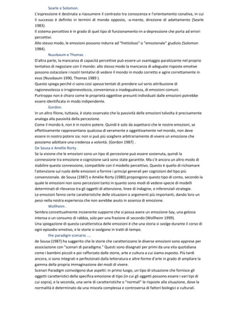 Searle e Solomon.
L'espressione è destinata a riassumere il contrasto tra conoscenza e l'orientamento conativa, in cui
il successo è definito in termini di mondo opposto, -a-mente, direzione di adattamento (Searle
1983).
Il sistema percettivo è in grado di quel tipo di funzionamento-in-a-depressione che porta ad errori
percettivi.
Allo stesso modo, le emozioni possono indurre ad "frettoloso" o "emozionale" giudizio (Solomon
1984).
         Nussbaum e Thomas .
D'altra parte, la mancanza di capacità percettive può essere un svantaggio paralizzante nel proprio
tentativo di negoziare con il mondo: allo stesso modo la mancanza di adeguate risposte emotive
possono ostacolare i nostri tentativi di vedere il mondo in modo corretto e agire correttamente in
esso (Nussbaum 1990, Thomas 1989 ).
Questo spiega perché ci sono così spesso tentati di prendere sul serio attribuzione di
ragionevolezza o irragionevolezza, convenienza o inadeguatezza, di emozioni comuni.
Purtroppo non è chiaro come le proprietà oggettive presunti individuati dalle emozioni potrebbe
essere identificata in modo indipendente.
         Gordon.
In un altro filone, tuttavia, è stato osservato che la passività delle emozioni talvolta è precisamente
analoga alla passività della percezione.
Come il mondo è, non è in nostro potere. Quindi è solo da aspettarsi che le nostre emozioni, se
effettivamente rappresentano qualcosa di veramente e oggettivamente nel mondo, non deve
essere in nostro potere sia: non si può più scegliere arbitrariamente di vivere un emozione che
possiamo adottare una credenza a volontà. (Gordon 1987) .
De Sousa e Amélie Rorty .
Se la visione che le emozioni sono un tipo di percezione può essere sostenuta, quindi la
connessione tra emozione e cognizione sarà sono state garantite. Ma c'è ancora un altro modo di
stabilire questa connessione, compatibile con il modello percettivo. Questo è quello di richiamare
l'attenzione sul ruolo delle emozioni a fornire i principi generali per cognizioni del tipo più
convenzionale. de Sousa (1987) e Amélie Rorty (1980) propongono questo tipo di conto, secondo la
quale le emozioni non sono percezioni tanto in quanto sono modi di vedere-specie di modelli
determinati di rilevanza tra gli oggetti di attenzione, linee di indagine, e inferenziali strategie.
Le emozioni fanno certe caratteristiche delle situazioni o argomenti più importanti, dando loro un
peso nella nostra esperienza che non avrebbe avuto in assenza di emozione.
         Wollheim .
Sembra concettualmente incoerente supporre che si possa avere un emozione-Say, una gelosia
intensa o un consumo di rabbia, solo per una frazione di secondo (Wollheim 1999).
Una spiegazione di questa caratteristica delle emozioni è che una storia si svolge durante il corso di
ogni episodio emotivo, e le storie si svolgono in tratti di tempo.
         the paradigm scenario ....
de Sousa (1987) ha suggerito che le storie che caratterizzano le diverse emozioni sono apprese per
associazione con "scenari di paradigma." Questi sono disegnati per primi da una vita quotidiana
come i bambini piccoli e poi rafforzato dalle storie, arte e cultura a cui siamo esposto. Più tardi
ancora, si sono integrati e perfezionati dalla letteratura e altre forme d'arte in grado di ampliare la
gamma della propria immaginazione dei modi di vivere.
Scenari Paradigm coinvolgono due aspetti: in primo luogo, un tipo di situazione che fornisce gli
oggetti caratteristici della specifica emozione di tipo (in cui gli oggetti possono essere i vari tipi di
cui sopra), e la seconda, una serie di caratteristiche o "normali" le risposte alla situazione, dove la
normalità è determinato da una miscela complessa e controversa di fattori biologici e culturali.
 
