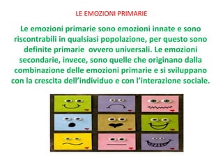 LE EMOZIONI PRIMARIE
Le emozioni primarie sono emozioni innate e sono
riscontrabili in qualsiasi popolazione, per questo sono
definite primarie ovvero universali. Le emozioni
secondarie, invece, sono quelle che originano dalla
combinazione delle emozioni primarie e si sviluppano
con la crescita dell’individuo e con l’interazione sociale.
 