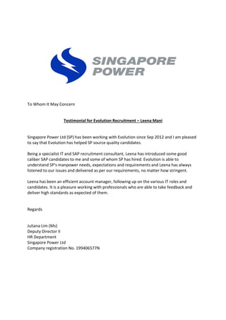 To Whom It May Concern
Testimonial for Evolution Recruitment – Leena Mani
Singapore Power Ltd (SP) has been working with Evolution since Sep 2012 and I am pleased
to say that Evolution has helped SP source quality candidates.
Being a specialist IT and SAP recruitment consultant, Leena has introduced some good
caliber SAP candidates to me and some of whom SP has hired. Evolution is able to
understand SP's manpower needs, expectations and requirements and Leena has always
listened to our issues and delivered as per our requirements, no matter how stringent.
Leena has been an efficient account manager, following up on the various IT roles and
candidates. It is a pleasure working with professionals who are able to take feedback and
deliver high standards as expected of them.
Regards
Juliana Lim (Ms)
Deputy Director II
HR Department
Singapore Power Ltd
Company registration No. 199406577N
 