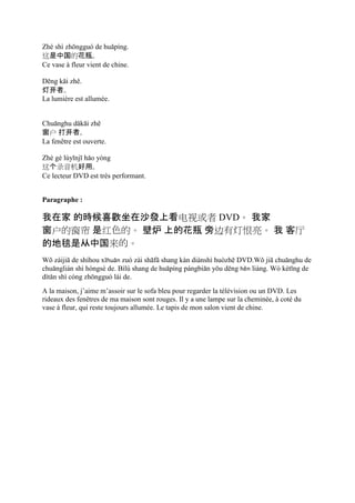 Zhè shì zhōngguó de huāpíng.
这是中国的花瓶。
Ce vase à fleur vient de chine.

Dēng kāi zhě.
灯开者。
La lumière est allumée.


Chuānghu dǎkāi zhě
窗户 打开者。
La fenêtre est ouverte.

Zhè gè lùyīnjī hǎo yòng
这个录音机好用。
Ce lecteur DVD est très performant.


Paragraphe :

我在家 的時候喜歡坐在沙發上看电视或者 DVD。 我家
窗户的窗帘 是红色的。 壁炉 上的花瓶 旁边有灯恨亮。 我 客厅
的地毯是从中国来的。
Wǒ zàijiā de shíhou xǐhuān zuò zài shāfā shang kàn diànshì huòzhě DVD.Wǒ jiā chuānghu de
chuānglián shì hóngsè de. Bìlú shang de huāpíng pángbiān yǒu dēng hěn liàng. Wò kètīng de
dìtǎn shì cóng zhōngguó lái de.
A la maison, j’aime m’assoir sur le sofa bleu pour regarder la télévision ou un DVD. Les
rideaux des fenêtres de ma maison sont rouges. Il y a une lampe sur la cheminée, à coté du
vase à fleur, qui reste toujours allumée. Le tapis de mon salon vient de chine.
 