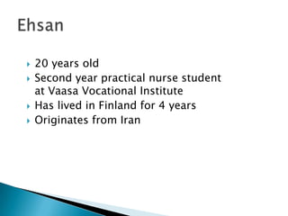20 yearsold Secondyearpracticalnursestudentat Vaasa Vocational Institute Haslived in Finland for 4 years Originatesfrom Iran Ehsan 