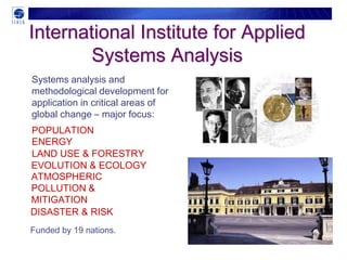 International Institute for Applied
        Systems Analysis
Systems analysis and
methodological development for
application in critical areas of
global change – major focus:
POPULATION
ENERGY
LAND USE & FORESTRY
EVOLUTION & ECOLOGY
ATMOSPHERIC
POLLUTION &
MITIGATION
DISASTER & RISK
Funded by 19 nations.
 