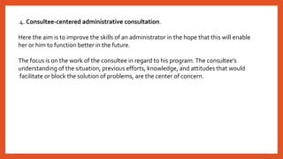 .4. Consultee-centered administrative consultation.
Here the aim is to improve the skills of an administrator in the hope that this will enable
her or him to function better in the future.
The focus is on the work of the consultee in regard to his program.The consultee’s
understanding of the situation, previous efforts, knowledge, and attitudes that would
facilitate or block the solution of problems, are the center of concern.
 