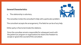 General Characteristics
1. The relationship is voluntary.
The consultee invites the consultant’s help with a particulars problem.
The consultant accepts the arrangement, if he feels he can be of any help.
Either party is free to terminate the relations.
Since the consultee remains responsible for subsequent work with
the patient (or program or organization) he retains the freedom to
accept or ignore the counsel of the consultant.
 