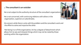 2. The consultant is an outsider
He is not subject to the authority structure of the consultee’s organization.
He is not concerned, with continuing relations with others in the
organization, superiors or subordinates.
His concern while there is only with the problem and the consultee’s work and
the effort to solve and improve the other.
Not being in or of the organization, he has a degree of detachment which
allows him to see and interpret things which may not be noted by those
working within the organization.
 