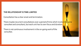 THE RELATIONSHIP ISTIME-LIMITED
Consultation has a clear onset and termination.
There maybe recurrent consultations over a period of time which involve the same
consultee and consultant, but each unit has its own focus and duration.
There is not continuous involvement in the on-going work of the
consultee.
 
