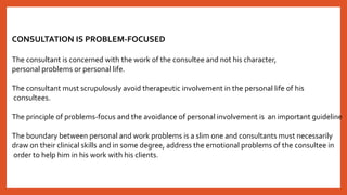 CONSULTATION IS PROBLEM-FOCUSED
The consultant is concerned with the work of the consultee and not his character,
personal problems or personal life.
The consultant must scrupulously avoid therapeutic involvement in the personal life of his
consultees.
The principle of problems-focus and the avoidance of personal involvement is an important guideline
The boundary between personal and work problems is a slim one and consultants must necessarily
draw on their clinical skills and in some degree, address the emotional problems of the consultee in
order to help him in his work with his clients.
 