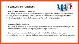 THE CONSULTANT’S FUNCTIONS
• Teaching and training of consultees
He brings to the attention of consultees result of appropriate research, the literature of
the field, experience with comparable problems in other settings, knowledge about the
functioning and other material of relevance to the work of the consultee.
• A communication facilitator
He serves as a facilitator either among consultees within an agency or between agencies
or between the consultee, the agency, and the larger community.
By virtue of his more extended view of work in the field and of other resources,
a consultant is often in a position to bring together previously isolated workers or agencies.
 