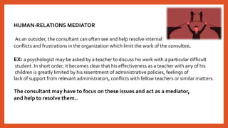 HUMAN-RELATIONS MEDIATOR
As an outsider, the consultant can often see and help resolve internal
conflicts and frustrations in the organization which limit the work of the consultee.
EX: a psychologist may be asked by a teacher to discuss his work with a particular difficult
student. In short order, it becomes clear that his effectiveness as a teacher with any of his
children is greatly limited by his resentment of administrative policies, feelings of
lack of support from relevant administrators, conflicts with fellow teachers or similar matters.
The consultant may have to focus on these issues and act as a mediator,
and help to resolve them..
 