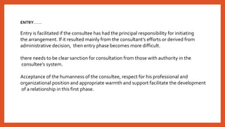 ENTRY…….
Entry is facilitated if the consultee has had the principal responsibility for initiating
the arrangement. If it resulted mainly from the consultant’s efforts or derived from
administrative decision, then entry phase becomes more difficult.
there needs to be clear sanction for consultation from those with authority in the
consultee’s system.
Acceptance of the humanness of the consultee, respect for his professional and
organizational position and appropriate warmth and support facilitate the development
of a relationship in this first phase.
 