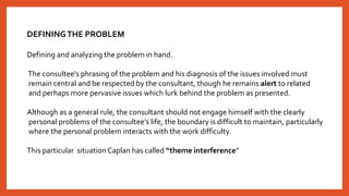 DEFININGTHE PROBLEM
Defining and analyzing the problem in hand.
The consultee’s phrasing of the problem and his diagnosis of the issues involved must
remain central and be respected by the consultant, though he remains alert to related
and perhaps more pervasive issues which lurk behind the problem as presented.
Although as a general rule, the consultant should not engage himself with the clearly
personal problems of the consultee’s life, the boundary is difficult to maintain, particularly
where the personal problem interacts with the work difficulty.
This particular situation Caplan has called “theme interference”
 