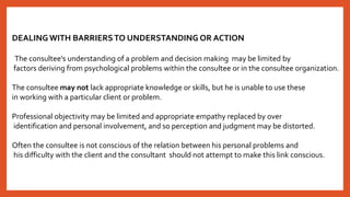 DEALINGWITH BARRIERSTO UNDERSTANDING OR ACTION
The consultee’s understanding of a problem and decision making may be limited by
factors deriving from psychological problems within the consultee or in the consultee organization.
The consultee may not lack appropriate knowledge or skills, but he is unable to use these
in working with a particular client or problem.
Professional objectivity may be limited and appropriate empathy replaced by over
identification and personal involvement, and so perception and judgment may be distorted.
Often the consultee is not conscious of the relation between his personal problems and
his difficulty with the client and the consultant should not attempt to make this link conscious.
 