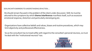 DEALINGWITH BARRIERSTO UNDERSTANDINGOR ACTION….
He should remain focused in the problem of the client under discussion. Still, he must be
attuned to the symptoms by which theme interference manifests itself, such as excessive
emotional response, distortion and particularly stereotyping etc.
Organizations have collective beliefs and values, biases and routine procedures, which may
limit objectivity and professional effectiveness.
So as the consultant has to tread softly with regard to the consultee’s personal neurosis, so must
he deal with the “institutional neurosis” too.
 