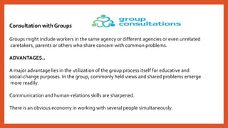 Consultation with Groups
Groups might include workers in the same agency or different agencies or even unrelated
caretakers, parents or others who share concern with common problems.
ADVANTAGES..
A major advantage lies in the utilization of the group process itself for educative and
social-change purposes. In the group, commonly held views and shared problems emerge
more readily.
Communication and human-relations skills are sharpened.
There is an obvious economy in working with several people simultaneously.
 