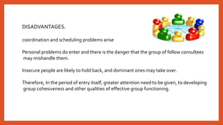 DISADVANTAGES.
coordination and scheduling problems arise
Personal problems do enter and there is the danger that the group of fellow consultees
may mishandle them.
Insecure people are likely to hold back, and dominant ones may take over.
Therefore, In the period of entry itself, greater attention need to be given, to developing
group cohesiveness and other qualities of effective group functioning.
 