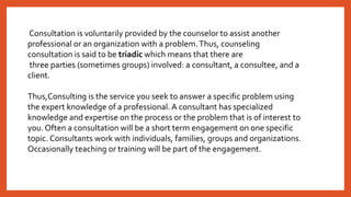 Consultation is voluntarily provided by the counselor to assist another
professional or an organization with a problem.Thus, counseling
consultation is said to be triadic which means that there are
three parties (sometimes groups) involved: a consultant, a consultee, and a
client.
Thus,Consulting is the service you seek to answer a specific problem using
the expert knowledge of a professional. A consultant has specialized
knowledge and expertise on the process or the problem that is of interest to
you. Often a consultation will be a short term engagement on one specific
topic. Consultants work with individuals, families, groups and organizations.
Occasionally teaching or training will be part of the engagement.
 