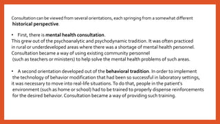 Consultation can be viewed from several orientations, each springing from a somewhat different
historical perspective.
• First, there is mental health consultation.
This grew out of the psychoanalytic and psychodynamic tradition. It was often practiced
in rural or underdeveloped areas where there was a shortage of mental health personnel.
Consultation became a way of using existing community personnel
(such as teachers or ministers) to help solve the mental health problems of such areas.
• A second orientation developed out of the behavioral tradition. In order to implement
the technology of behavior modification that had been so successful in laboratory settings,
it was necessary to move into real-life situations.To do that, people in the patient's
environment (such as home or school) had to be trained to properly dispense reinforcements
for the desired behavior. Consultation became a way of providing such training.
 