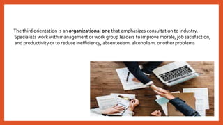 The third orientation is an organizational one that emphasizes consultation to industry.
Specialists work with management or work group leaders to improve morale, job satisfaction,
and productivity or to reduce inefficiency, absenteeism, alcoholism, or other problems
 