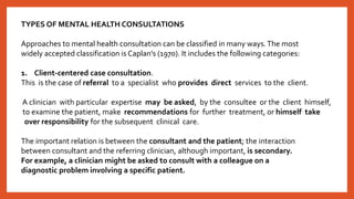 TYPES OF MENTAL HEALTH CONSULTATIONS
Approaches to mental health consultation can be classified in many ways.The most
widely accepted classification is Caplan's (1970). It includes the following categories:
1. Client-centered case consultation.
This is the case of referral to a specialist who provides direct services to the client.
A clinician with particular expertise may be asked, by the consultee or the client himself,
to examine the patient, make recommendations for further treatment, or himself take
over responsibility for the subsequent clinical care.
The important relation is between the consultant and the patient; the interaction
between consultant and the referring clinician, although important, is secondary.
For example, a clinician might be asked to consult with a colleague on a
diagnostic problem involving a specific patient.
 