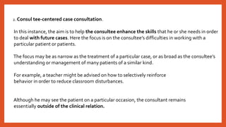 2. Consul tee-centered case consultation.
In this instance, the aim is to help the consultee enhance the skills that he or she needs in order
to deal with future cases. Here the focus is on the consultee’s difficulties in working with a
particular patient or patients.
The focus may be as narrow as the treatment of a particular case, or as broad as the consultee’s
understanding or management of many patients of a similar kind.
For example, a teacher might be advised on how to selectively reinforce
behavior in order to reduce classroom disturbances.
Although he may see the patient on a particular occasion, the consultant remains
essentially outside of the clinical relation.
 