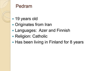 Pedram 19 years old Originates from Iran Languages:  Azer and Finnish Religion: Catholic Has been living in Finland for 8 years 