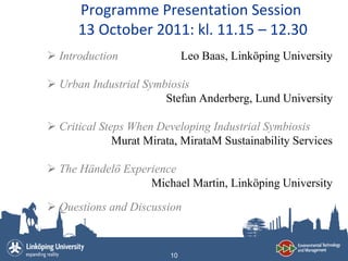 Programme Presentation Session
      13 October 2011: kl. 11.15 – 12.30
 Introduction                Leo Baas, Linköping University

 Urban Industrial Symbiosis
                       Stefan Anderberg, Lund University

 Critical Steps When Developing Industrial Symbiosis
              Murat Mirata, MirataM Sustainability Services

 The Händelö Experience
                   Michael Martin, Linköping University

 Questions and Discussion


                         10
 