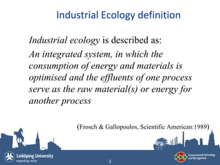 Industrial Ecology definition

Industrial ecology is described as:
An integrated system, in which the
consumption of energy and materials is
optimised and the effluents of one process
serve as the raw material(s) or energy for
another process

            (Frosch & Gallopoulos, Scientific American:1989)



                       2
 