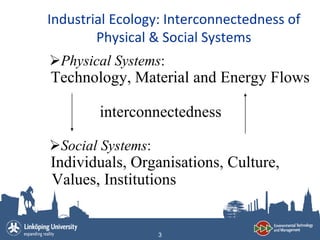 Industrial Ecology: Interconnectedness of
        Physical & Social Systems
Physical Systems:
Technology, Material and Energy Flows

        interconnectedness

Social Systems:
Individuals, Organisations, Culture,
Values, Institutions


                   3
 