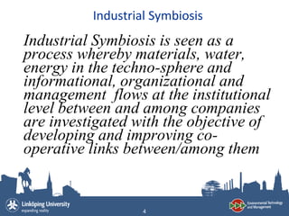 Industrial Symbiosis
Industrial Symbiosis is seen as a
process whereby materials, water,
energy in the techno-sphere and
informational, organizational and
management flows at the institutional
level between and among companies
are investigated with the objective of
developing and improving co-
operative links between/among them


                   4
 