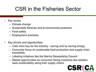 CSR in the Fisheries Sector Key issues Climate change Sustainable fisheries and environmental protection  Food safety Employment practices Key drivers and opportunities  Cold chain key for the industry - saving cost by saving energy  Consumer focus on sustainable food production and supply chain traceability  Labeling initiatives like the Marine Stewardship Council Market opportunities as consumer facing industries like retailers seek sustainability along their supply chains  