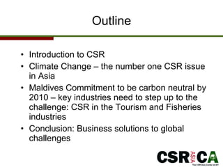 Outline Introduction to CSR Climate Change – the number one CSR issue in Asia  Maldives Commitment to be carbon neutral by 2010 – key industries need to step up to the challenge: CSR in the Tourism and Fisheries industries Conclusion: Business solutions to global challenges 