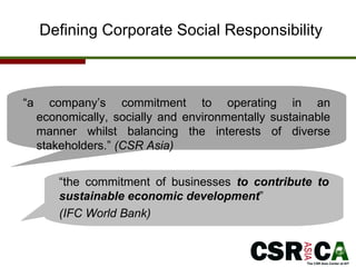Defining Corporate Social Responsibility “ the commitment of businesses  to contribute to sustainable economic development ”  (IFC World Bank)  “ a company’s commitment to operating  in an economically, socially and environmentally sustainable manner  whilst balancing the interests of diverse stakeholders.”  (CSR Asia) 