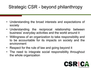 Strategic CSR - beyond philanthropy Understanding the broad interests and expectations of society  Understanding the reciprocal relationship  between b usiness’ everyday activities and the world around it Willingness of an organization to take responsibility and to be accountable for its impacts on society and the environment Respect for the rule of law and going beyond it The need to integrate social responsibility throughout the whole organization 