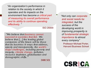 “ We believe that  business cannot succeed in societies that fail .  We believe that […] the leading global companies of the future will be those that do business in ways that address, openly and transparently, the  world ’ s major challenges,  including poverty and inequity,  climate change , pollution, resource depletion, globalization and demographic shifts. ” (WBCSD)  “ Not only can  corporate and social needs be integrated , but the success of the developing world in improving prosperity is of  fundamental strategic importance  to almost every company”   Professor Michael Porter, Harvard Business School “ An organization’s performance in relation to the society in which it operates and its impacts on the environment has become a  critical part of measuring its overall performance and its ability to continue operating effectively .  ”  ISO 26000 