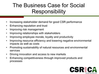 The Business Case for Social Responsibility Increasing stakeholder demand for good CSR performance  Enhancing reputation and trust Improving risk management Improving relationships with stakeholders Improving employee morale, loyalty and productivity Improving resource efficiency and lowering negative environmental impacts as well as costs Promoting sustainability of natural resources and environmental services Driving innovation and access to new markets Enhancing competitiveness through improved products and processes 