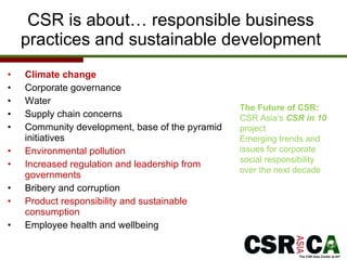 CSR is about… responsible business practices and sustainable development Climate change Corporate governance Water Supply chain concerns  Community development, base of the pyramid initiatives Environmental pollution Increased regulation and leadership from governments Bribery and corruption Product responsibility and sustainable consumption Employee health and wellbeing The Future of CSR: CSR Asia’s  CSR in 10  project  Emerging trends and issues for corporate social responsibility over the next decade 