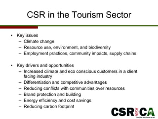 CSR in the Tourism Sector Key issues Climate change Resource use, environment, and biodiversity Employment practices, community impacts, supply chains Key drivers and opportunities Increased climate and eco conscious customers in a client facing industry Differentiation and competitive advantages Reducing conflicts with communities over resources Brand protection and building Energy efficiency and cost savings Reducing carbon footprint 
