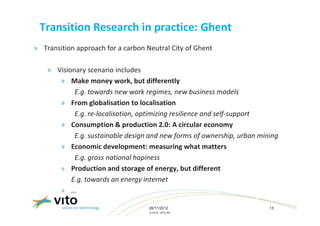 Transition Research in practice: Ghent
» Transition approach for a carbon Neutral City of Ghent

    » Visionary scenario includes
       » Make money work, but differently
            E.g. towards new work regimes, new business models
       » From globalisation to localisation
            E.g. re-localisation, optimizing resilience and self-support
       » Consumption & production 2.0: A circular economy
            E.g. sustainable design and new forms of ownership, urban mining
       » Economic development: measuring what matters
            E.g. gross national hapiness
       » Production and storage of energy, but different
           E.g. towards an energy internet
       » …

                                    26/11/2012                           13
                                    © 2012, VITO NV
 