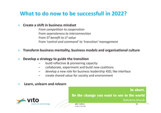 What to do now to be successfull in 2022?
» Create a shift in business mindset
             From competition to cooperation
             From seperateness to interconnection
             From ST benefit to LT value
             From ‘control and command’ to ‘transition’ management

» Transform business mentality, business models and organisational culture

» Develop a strategy to guide the transition
             –    build reflective & pioneering capacity
             –    collaborate, experiment and build new coalitions
             –    develop a new role for business leadership 4SD, like interface
             –    create shared value for society and environment

»    Learn, unlearn and relearn
                                                                       In short,
                                     Be the change you want to see in the world
                                                                          Mahatma Ghandi
                                       26/11/2012                                  18
                                       © 2012, VITO NV
 
