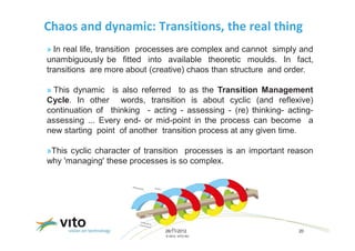 Chaos and dynamic: Transitions, the real thing
» In real life, transition processes are complex and cannot simply and
unambiguously be fitted into available theoretic moulds. In fact,
transitions are more about (creative) chaos than structure and order.

» This dynamic is also referred to as the Transition Management
Cycle. In other words, transition is about cyclic (and reflexive)
continuation of thinking - acting - assessing - (re) thinking- acting-
assessing ... Every end- or mid-point in the process can become a
new starting point of another transition process at any given time.

»This cyclic character of transition processes is an important reason
why 'managing' these processes is so complex.




                               26/11/2012                         20
                               © 2012, VITO NV
 