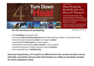 The 4° scenarios are devastating:
         C                                                                      World Bank report 2012



    -the inundation of coastal cities;
    -increasing risks for food production potentially leading to higher malnutrition rates;
    -many dry regions becoming dryer, wet regions wetter;
    -unprecedented heat waves in many regions;
    -substantially exacerbated water scarcity in many regions;
    -increased frequency of high-intensity tropical cyclones;
    -and irreversible loss of biodiversity,

And most importantly, a 4°C world is so different from the current one that it comes
with high uncertainty and new risks that threaten our ability to anticipate and plan
for future adaptation needs.           26/11/2012                               3
                                            © 2012, VITO NV
 