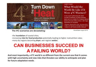 The 4° scenarios are devastating:
         C                                                                      World Bank report 2012



    -the inundation of coastal cities;
    -increasing risks for food production potentially leading to higher malnutrition rates;
    -many dry regions becoming dryer, wet regions wetter;
    -unprecedented heat waves in many regions;
      CAN BUSINESSES SUCCEED IN
    -substantially exacerbated water scarcity in many regions;
    -increased frequency of high-intensity tropical cyclones;
           A FAILING WORLD?
    -and irreversible loss of biodiversity,

And most importantly, a 4°C world is so different from the current one that it comes
with high uncertainty and new risks that threaten our ability to anticipate and plan
for future adaptation needs.           26/11/2012                               4
                                            © 2012, VITO NV
 