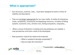 What is appropriate?
» Our structures, routines, rules… have been designed to work in times of
  stability and abundance

» They are no longer appropriate for our new reality. A reality of turbulence,
  chaos, complexity, uncertainty and depleting resources. A reality of failing
  systems: economic crisis, climate crisis, failing ecosystems, inequality….

»   When a sense of direction is lacking and new pathways are needed, a
    new perspective and vision needs to be developed.

» New questions need to be asked and answered:
          » What is needed to develop sustainably*?
          » How to make the transition?

                                                     * Sustainable = volhoudbaar
                                   26/11/2012                                      7
                                   © 2012, VITO NV
 